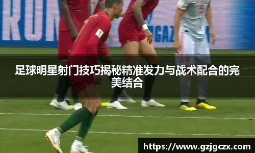 足球明星射门技巧揭秘精准发力与战术配合的完美结合